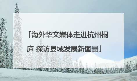 海外华文媒体走进杭州桐庐 探访县域发展新图景