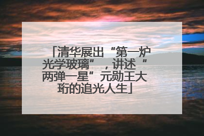 清华展出“第一炉光学玻璃”，讲述“两弹一星”元勋王大珩的追光人生