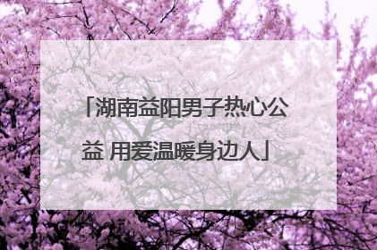 湖南益阳男子热心公益 用爱温暖身边人