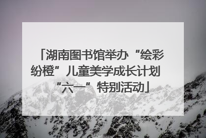 湖南图书馆举办“绘彩纷橙”儿童美学成长计划“六一”特别活动