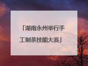 湖南永州举行手工制茶技能大赛