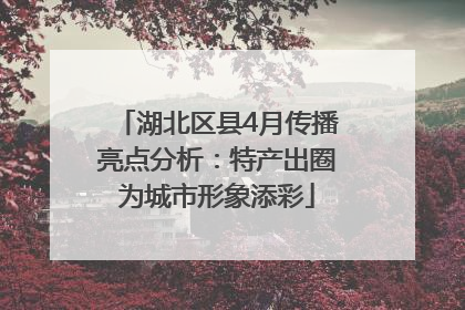 湖北区县4月传播亮点分析：特产出圈为城市形象添彩