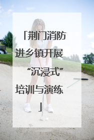 荆门消防进乡镇开展“沉浸式”培训与演练
