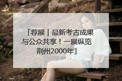 荐展｜最新考古成果与公众共享！一展纵览荆州2000年