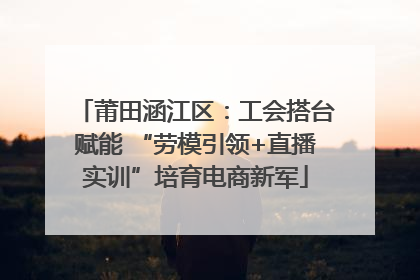 莆田涵江区：工会搭台赋能 “劳模引领+直播实训”培育电商新军