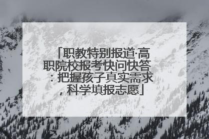 职教特别报道·高职院校报考快问快答：把握孩子真实需求，科学填报志愿