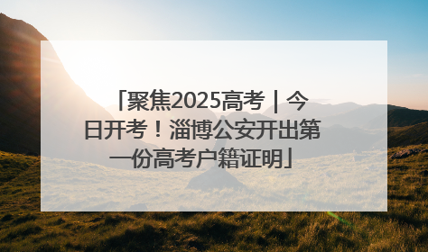 聚焦2025高考｜今日开考！淄博公安开出第一份高考户籍证明