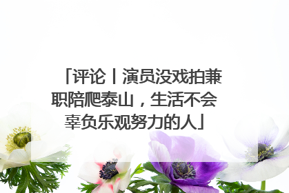 评论丨演员没戏拍兼职陪爬泰山，生活不会辜负乐观努力的人