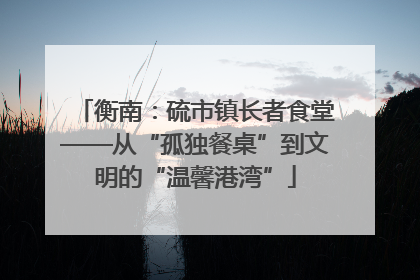 衡南：硫市镇长者食堂——从“孤独餐桌”到文明的“温馨港湾”