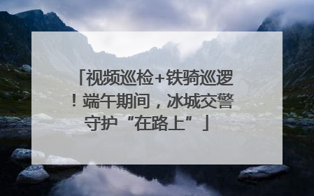 视频巡检+铁骑巡逻！端午期间，冰城交警守护“在路上”
