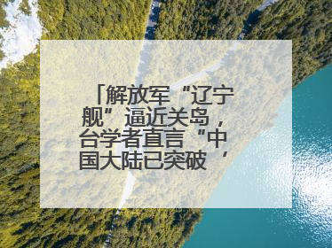 解放军“辽宁舰”逼近关岛，台学者直言“中国大陆已突破‘岛链封锁’”