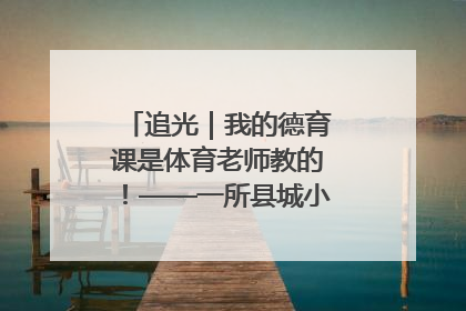 追光｜我的德育课是体育老师教的！——一所县城小学的思政课改革