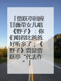 贾跃亭回应甘薇带女儿唱《野子》：你们唱得比爸爸好听多了；《野子》曾是贾跃亭“代表作”