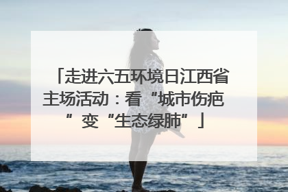 走进六五环境日江西省主场活动：看“城市伤疤”变“生态绿肺”