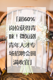 超60%岗位获得青睐！微短剧青年人才专场招聘会圆满收官