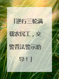 逆行三轮满载农民工，交警普法警示劝导！