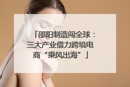 邵阳制造闯全球：三大产业借力跨境电商“乘风出海”