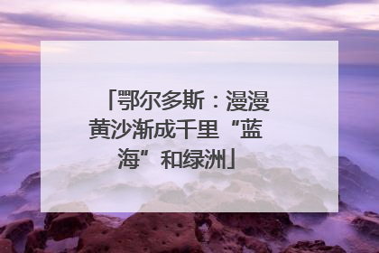 鄂尔多斯：漫漫黄沙渐成千里“蓝海”和绿洲