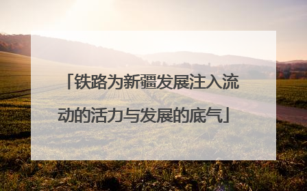 铁路为新疆发展注入流动的活力与发展的底气