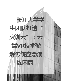 长江大学学生团队打造“灾训云”：云端VR技术破解传统应急演练困局