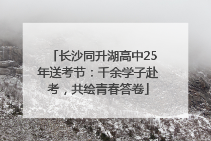 长沙同升湖高中25年送考节：千余学子赴考，共绘青春答卷