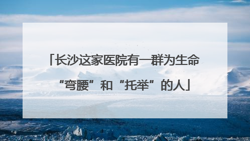 长沙这家医院有一群为生命“弯腰”和“托举”的人
