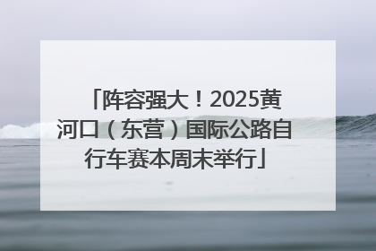 阵容强大！2025黄河口（东营）国际公路自行车赛本周末举行