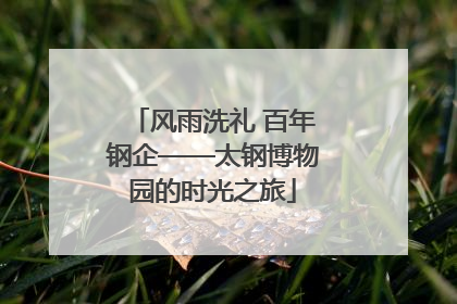 风雨洗礼 百年钢企——太钢博物园的时光之旅