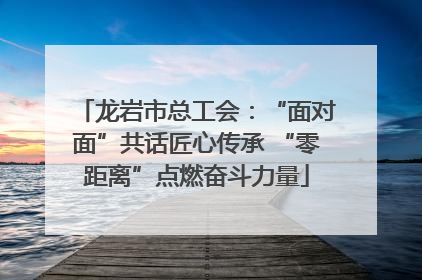 龙岩市总工会：“面对面”共话匠心传承 “零距离”点燃奋斗力量