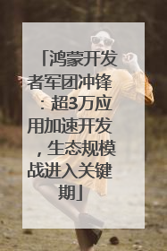 鸿蒙开发者军团冲锋：超3万应用加速开发，生态规模战进入关键期