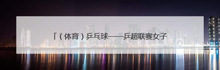 （体育）乒乓球——乒超联赛女子团体：深圳大学胜华东理工大学