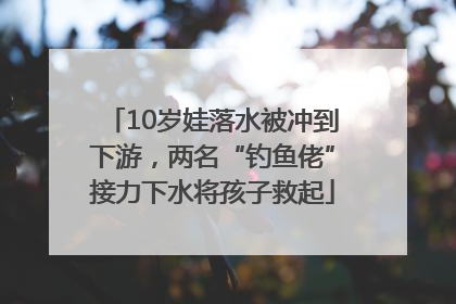 10岁娃落水被冲到下游，两名“钓鱼佬”接力下水将孩子救起