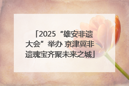 2025“雄安非遗大会”举办 京津冀非遗瑰宝齐聚未来之城