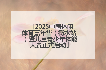 2025中国休闲体育嘉年华（衡水站）暨儿童青少年体能大赛正式启动