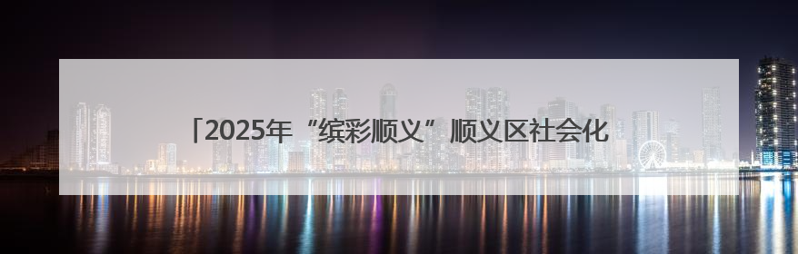 2025年“缤彩顺义”顺义区社会化管理退休人员宣传教育工作正式启动