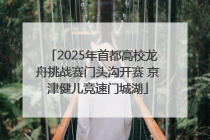 2025年首都高校龙舟挑战赛门头沟开赛 京津健儿竞速门城湖