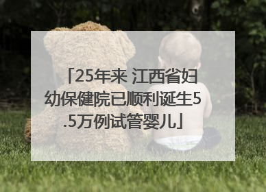 25年来 江西省妇幼保健院已顺利诞生5.5万例试管婴儿