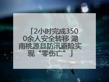 2小时完成3500余人安全转移 湖南桃源县防汛避险实现“零伤亡”