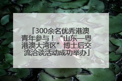 300余名优秀港澳青年参与！“山东—粤港澳大湾区”博士后交流洽谈活动成功举办