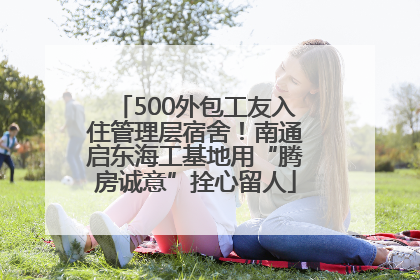 500外包工友入住管理层宿舍！南通启东海工基地用“腾房诚意”拴心留人