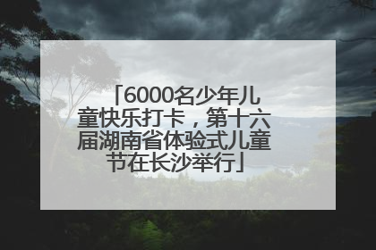 6000名少年儿童快乐打卡，第十六届湖南省体验式儿童节在长沙举行