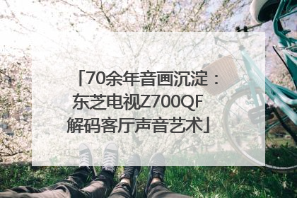 70余年音画沉淀：东芝电视Z700QF解码客厅声音艺术
