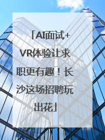 AI面试+VR体验让求职更有趣！长沙这场招聘玩出花